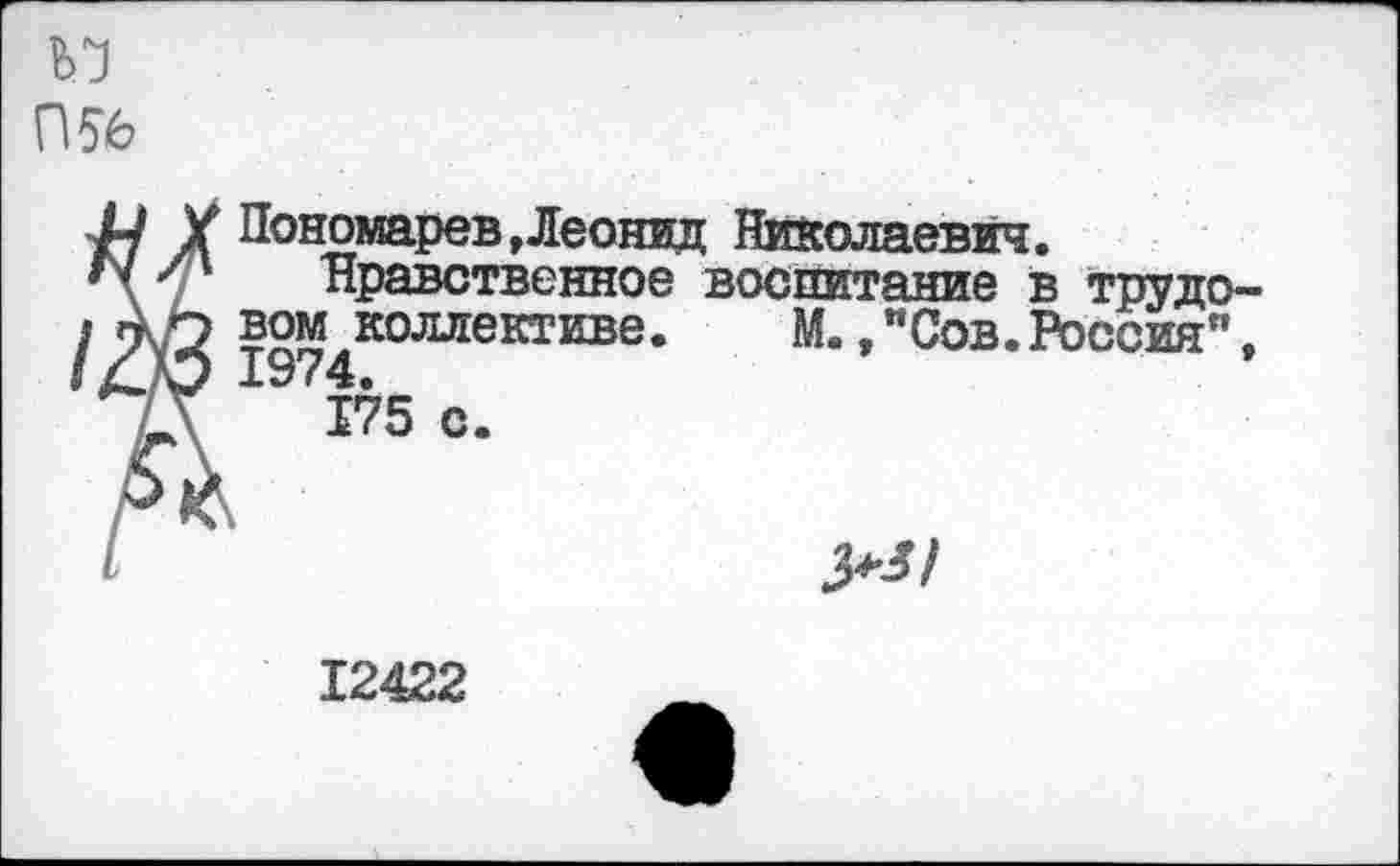 ﻿П56
X Пономарев »Леонид Николаевич.
Нравственное воспитание в трудовом коллективе. М.,"Сов.Россия", 197 4.
175 с.
12422